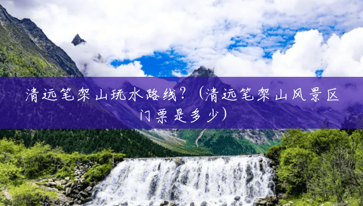 清远笔架山玩水路线?(清远笔架山风景区门票是多少) 清远笔架山玩水路线?(清远笔架山风景区门票是多少)
