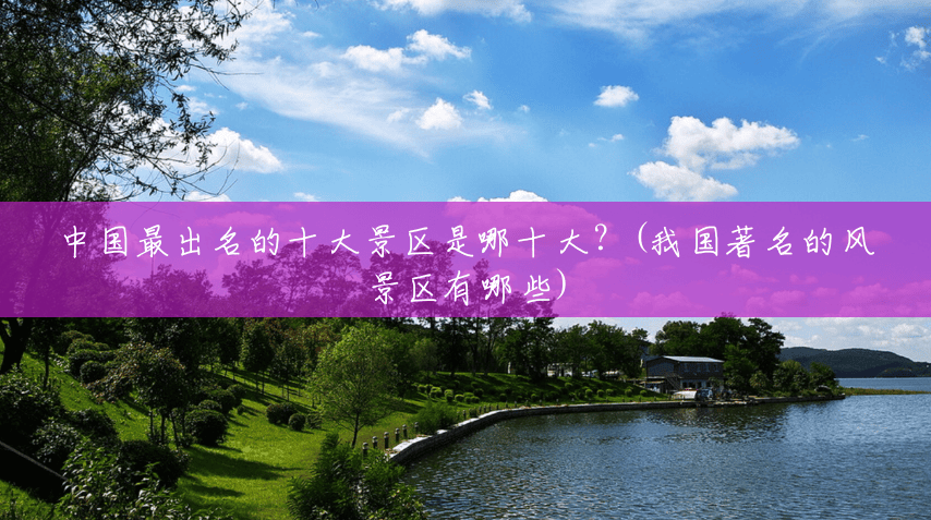 中国最出名的十大景区是哪十大?(我国著名的风景区有哪些) 中国最出名的十大景区是哪十大?(我国著名的风景区有哪些)