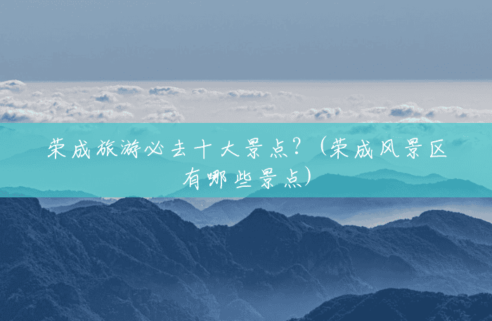 荣成旅游必去十大景点？(荣成风景区有哪些景点)