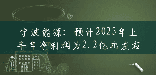 宁波能源：预计2023年上半年净利润为2.2亿元左右，同比增加105.75%左右