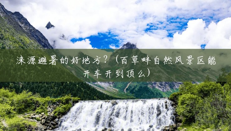 涞源避暑的好地方?(百草畔自然风景区能开车开到顶么) 涞源避暑的好地方?(百草畔自然风景区能开车开到顶么)