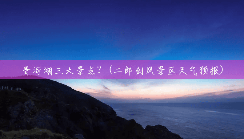 青海湖三大景点?(二郎剑风景区天气预报) 青海湖三大景点?(二郎剑风景区天气预报)