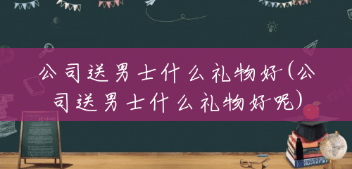 公司送男士什么礼物好(公司送男士什么礼物好呢) 公司送男士什么礼物好(公司送男士什么礼物好呢)