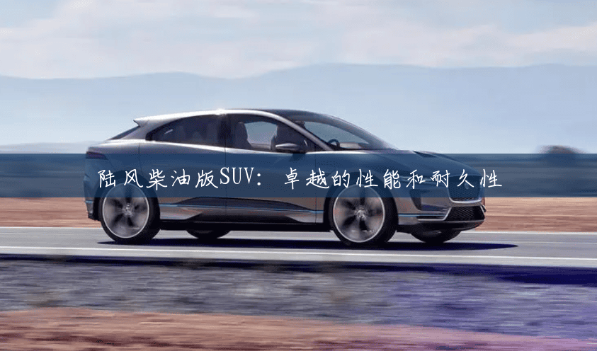 陆风柴油版SUV:卓越的性能和耐久性 陆风柴油版SUV:卓越的性能和耐久性