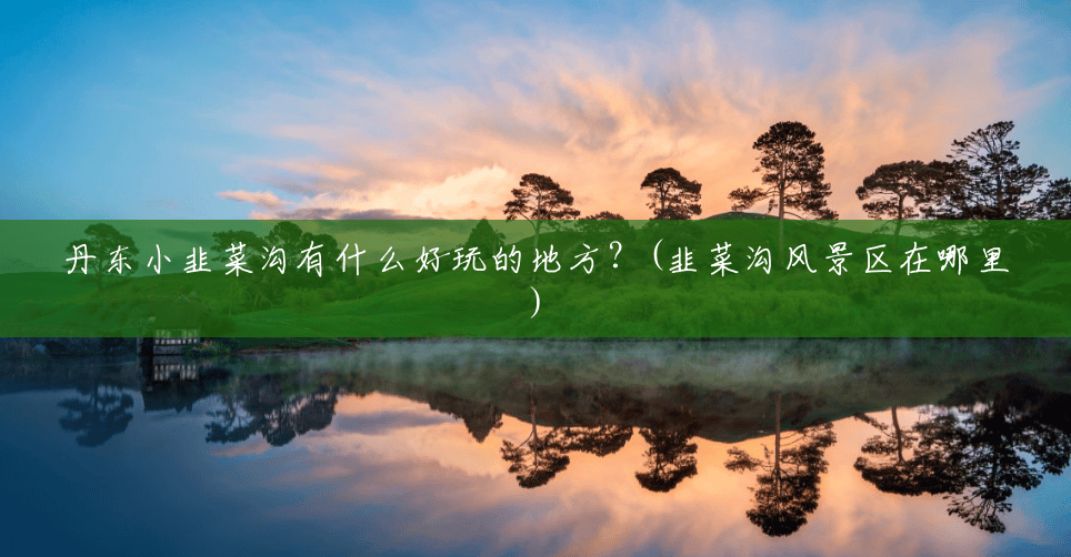 丹东小韭菜沟有什么好玩的地方？(韭菜沟风景区在哪里)