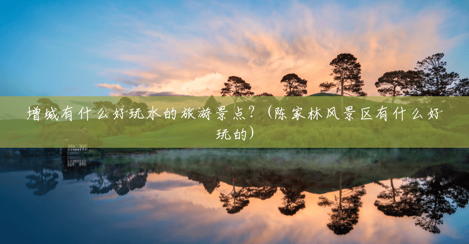 增城有什么好玩水的旅游景点？(陈家林风景区有什么好玩的)