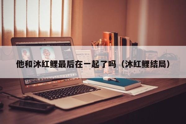 他和沐红鲤最后在一起了吗(沐红鲤结局) 他和沐红鲤最后在一起了吗(沐红鲤结局)