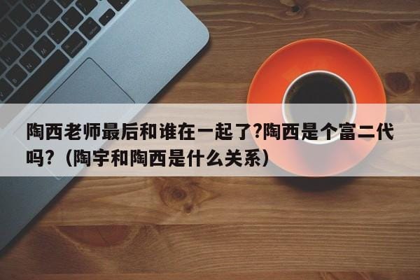 陶西老师最后和谁在一起了?陶西是个富二代吗?(陶宇和陶西是什么关系) 陶西老师最后和谁在一起了?陶西是个富二代吗?(陶宇和陶西是什么关系)