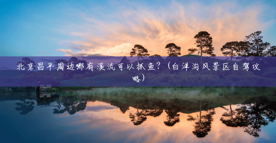北京昌平周边哪有溪流可以抓鱼?(白洋沟风景区自驾攻略) 北京昌平周边哪有溪流可以抓鱼?(白洋沟风景区自驾攻略)