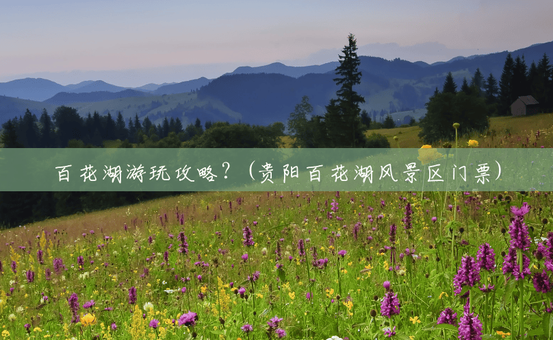 百花湖游玩攻略？(贵阳百花湖风景区门票)