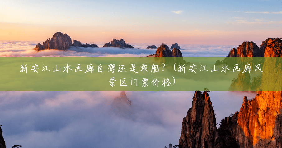 新安江山水画廊自驾还是乘船?(新安江山水画廊风景区门票价格) 新安江山水画廊自驾还是乘船?(新安江山水画廊风景区门票价格)