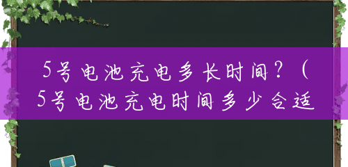 5号电池充电多长时间?(5号电池充电时间多少合适) 5号电池充电多长时间?(5号电池充电时间多少合适)