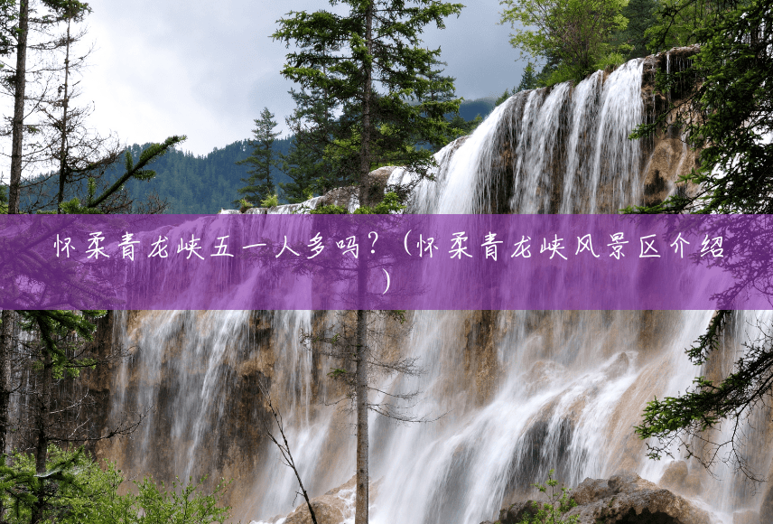 怀柔青龙峡五一人多吗?(怀柔青龙峡风景区介绍) 怀柔青龙峡五一人多吗?(怀柔青龙峡风景区介绍)
