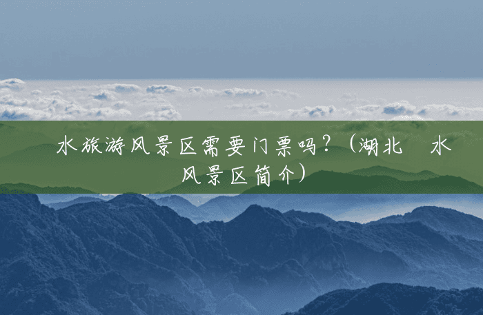 洈水旅游风景区需要门票吗?(湖北洈水风景区简介) 洈水旅游风景区需要门票吗?(湖北洈水风景区简介)