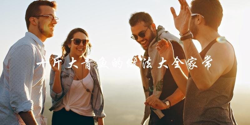 家常十斤大青鱼的做法大全,让你轻松掌握! 家常十斤大青鱼的做法大全,让你轻松掌握!