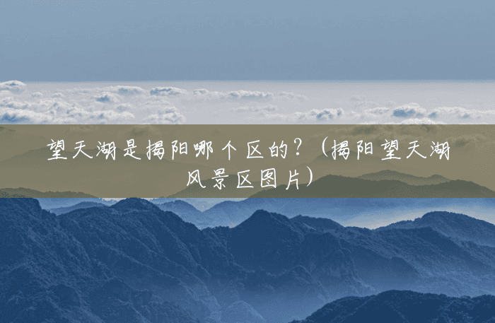 望天湖是揭阳哪个区的?(揭阳望天湖风景区图片) 望天湖是揭阳哪个区的?(揭阳望天湖风景区图片)