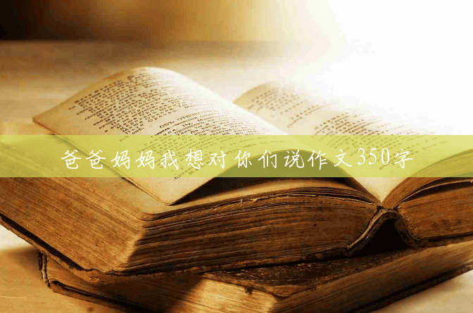 爸爸妈妈我想对你们说作文350字 爸爸妈妈我想对你们说作文350字