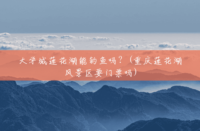 大学城莲花湖能钓鱼吗?(重庆莲花湖风景区要门票吗) 大学城莲花湖能钓鱼吗?(重庆莲花湖风景区要门票吗)