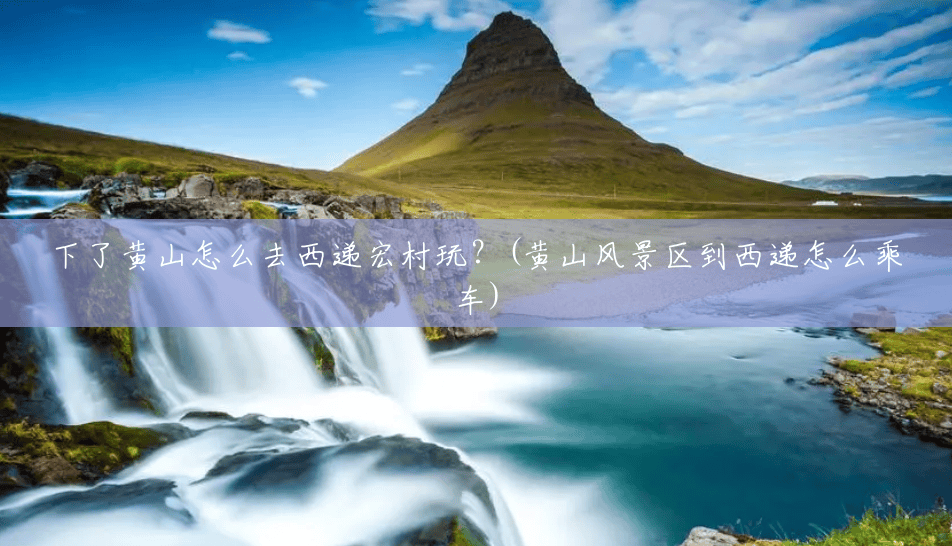 下了黄山怎么去西递宏村玩?(黄山风景区到西递怎么乘车) 下了黄山怎么去西递宏村玩?(黄山风景区到西递怎么乘车)