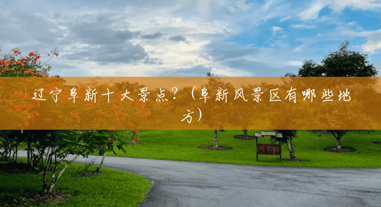 辽宁阜新十大景点？(阜新风景区有哪些地方)
