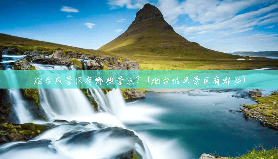烟台风景区有哪些景点?(烟台的风景区有哪些) 烟台风景区有哪些景点?(烟台的风景区有哪些)