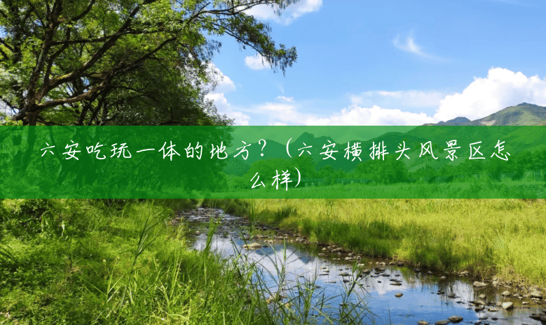 六安吃玩一体的地方?(六安横排头风景区怎么样) 六安吃玩一体的地方?(六安横排头风景区怎么样)