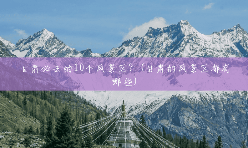 甘肃必去的10个风景区？(甘肃的风景区都有哪些)