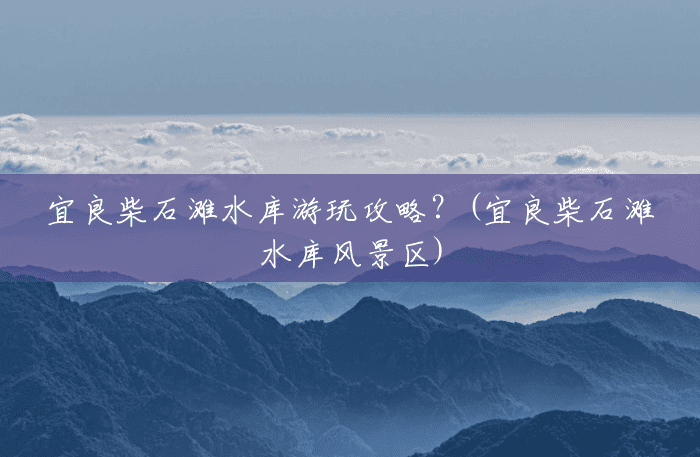 宜良柴石滩水库游玩攻略？(宜良柴石滩水库风景区)