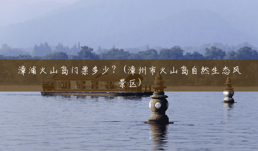 漳浦火山岛门票多少?(漳州市火山岛自然生态风景区) 漳浦火山岛门票多少?(漳州市火山岛自然生态风景区)