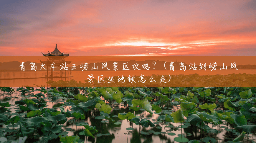 青岛火车站去崂山风景区攻略?(青岛站到崂山风景区坐地铁怎么走) 青岛火车站去崂山风景区攻略?(青岛站到崂山风景区坐地铁怎么走)