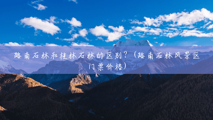 路南石林和桂林石林的区别?(路南石林风景区门票价格) 路南石林和桂林石林的区别?(路南石林风景区门票价格)
