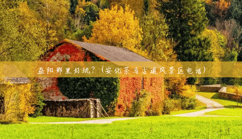 益阳那里好玩？(安化茶马古道风景区电话)