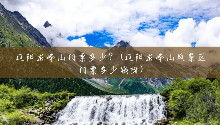 辽阳龙峰山门票多少?(辽阳龙峰山风景区门票多少钱呀) 辽阳龙峰山门票多少?(辽阳龙峰山风景区门票多少钱呀)