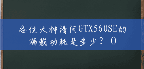 各位大神请问GTX560SE的满载功耗是多少？()