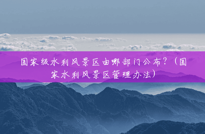 国家级水利风景区由哪部门公布?(国家水利风景区管理办法) 国家级水利风景区由哪部门公布?(国家水利风景区管理办法)