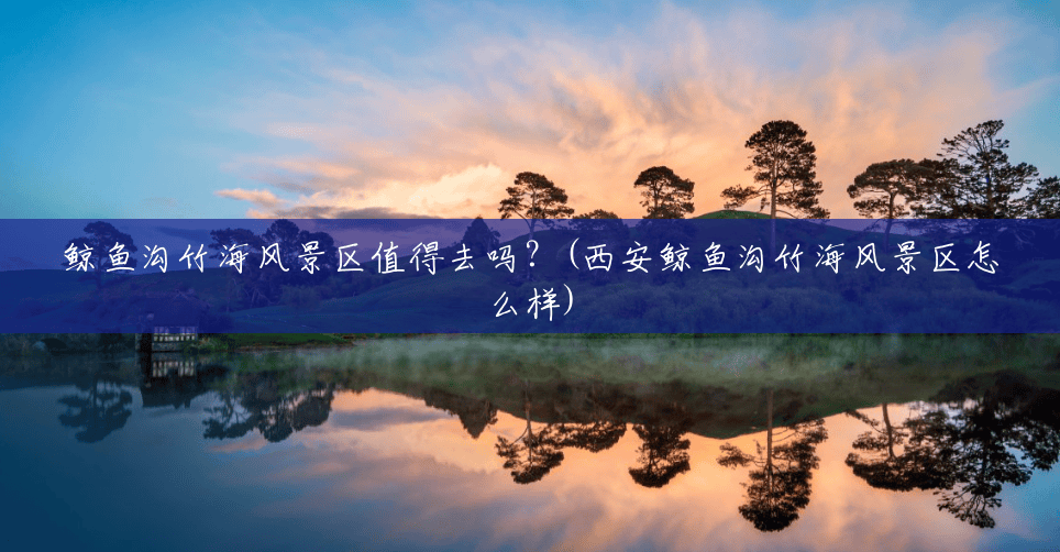 鲸鱼沟竹海风景区值得去吗？(西安鲸鱼沟竹海风景区怎么样)