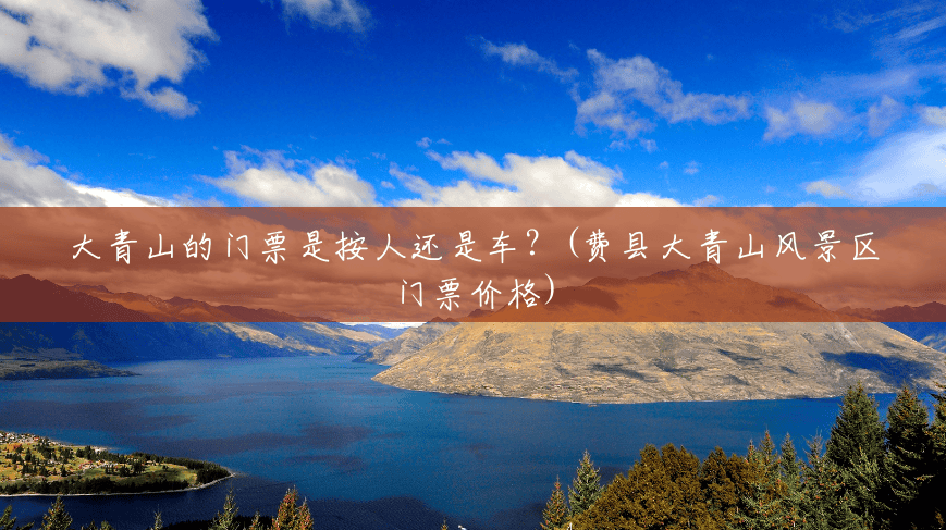 大青山的门票是按人还是车?(费县大青山风景区门票价格) 大青山的门票是按人还是车?(费县大青山风景区门票价格)