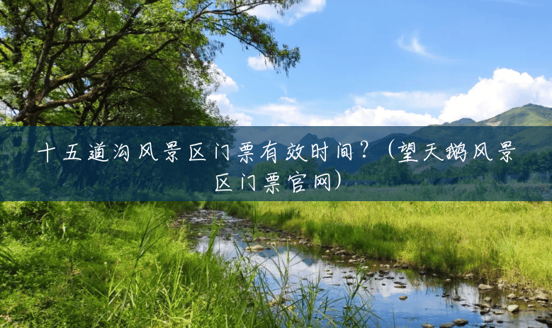 十五道沟风景区门票有效时间？(望天鹅风景区门票官网)