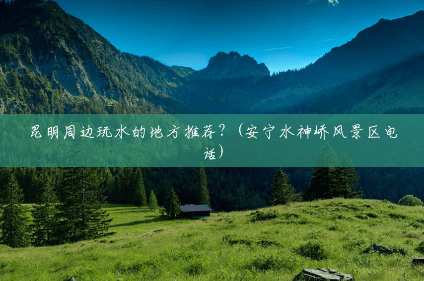 昆明周边玩水的地方推荐？(安宁水神峤风景区电话)