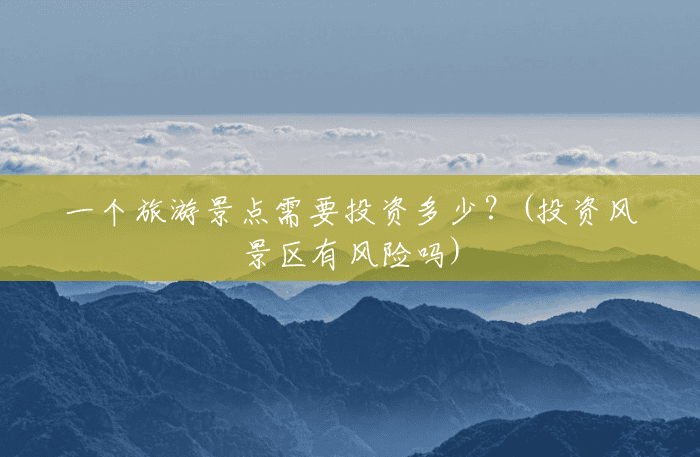 一个旅游景点需要投资多少?(投资风景区有风险吗) 一个旅游景点需要投资多少?(投资风景区有风险吗)