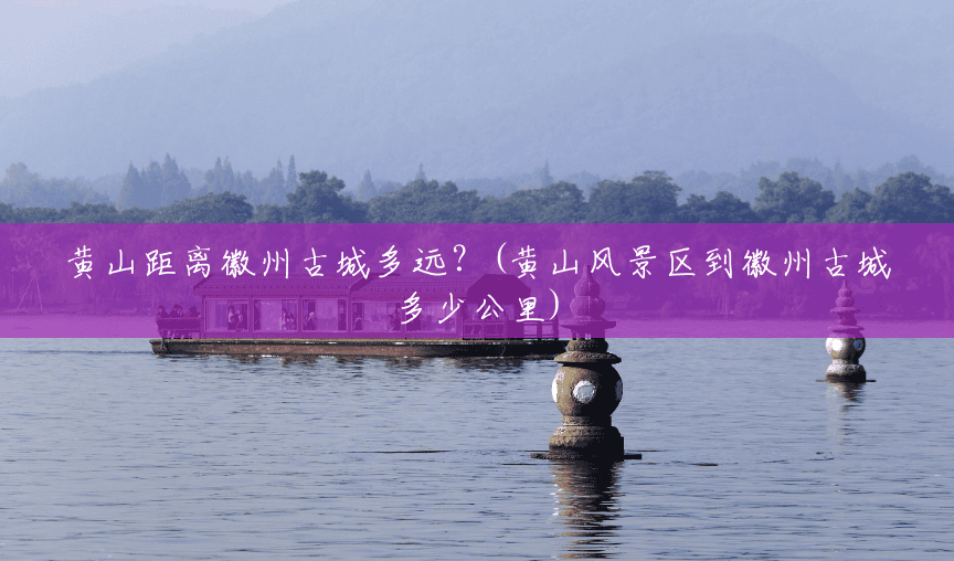 黄山距离徽州古城多远？(黄山风景区到徽州古城多少公里)