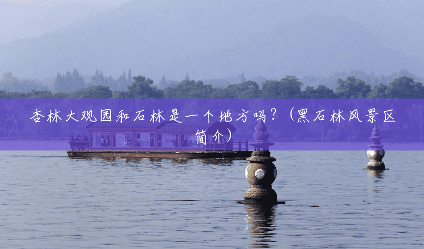 杏林大观园和石林是一个地方吗?(黑石林风景区简介) 杏林大观园和石林是一个地方吗?(黑石林风景区简介)