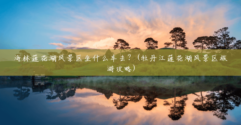 海林莲花湖风景区坐什么车去?(牡丹江莲花湖风景区旅游攻略) 海林莲花湖风景区坐什么车去?(牡丹江莲花湖风景区旅游攻略)