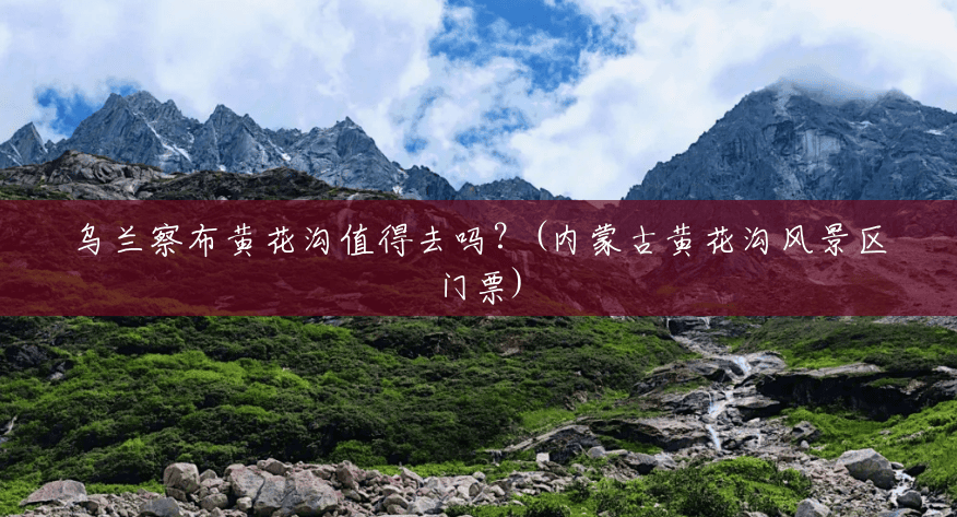 乌兰察布黄花沟值得去吗?(内蒙古黄花沟风景区门票) 乌兰察布黄花沟值得去吗?(内蒙古黄花沟风景区门票)