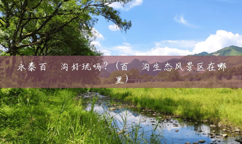 永泰百漈沟好玩吗?(百漈沟生态风景区在哪里) 永泰百漈沟好玩吗?(百漈沟生态风景区在哪里)