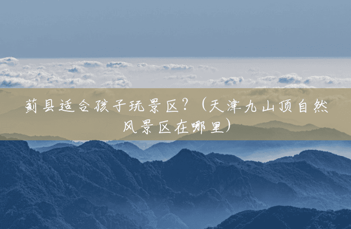 蓟县适合孩子玩景区?(天津九山顶自然风景区在哪里) 蓟县适合孩子玩景区?(天津九山顶自然风景区在哪里)