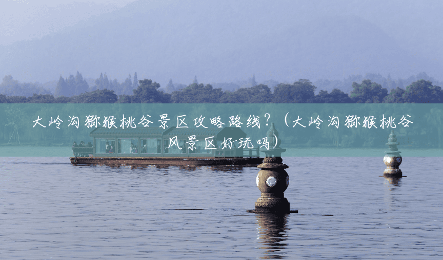大岭沟猕猴桃谷景区攻略路线?(大岭沟猕猴桃谷风景区好玩吗) 大岭沟猕猴桃谷景区攻略路线?(大岭沟猕猴桃谷风景区好玩吗)