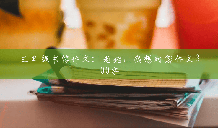 三年级书信作文:老姥,我想对您作文300字 三年级书信作文:老姥,我想对您作文300字