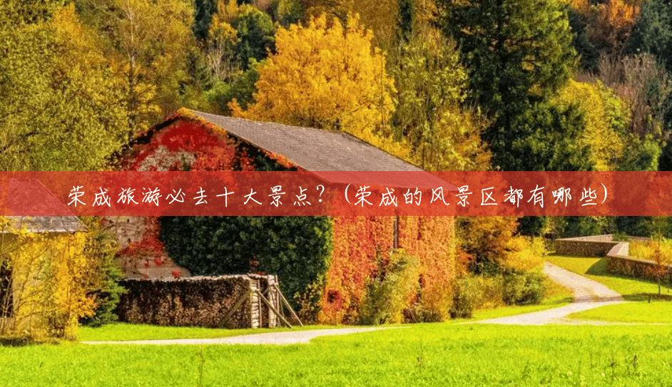 荣成旅游必去十大景点?(荣成的风景区都有哪些) 荣成旅游必去十大景点?(荣成的风景区都有哪些)