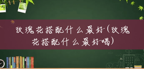 玫瑰花搭配什么最好(玫瑰花搭配什么最好喝) 玫瑰花搭配什么最好(玫瑰花搭配什么最好喝)